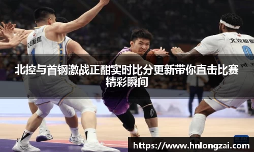 北控与首钢激战正酣实时比分更新带你直击比赛精彩瞬间