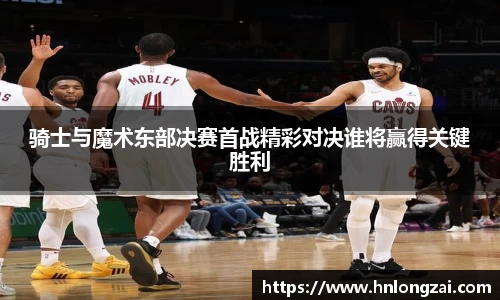 骑士与魔术东部决赛首战精彩对决谁将赢得关键胜利